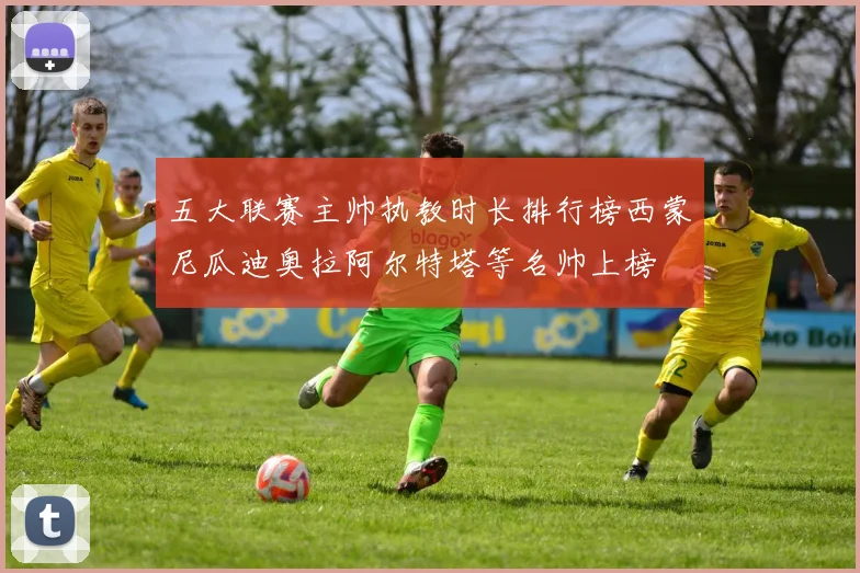 五大联赛主帅执教时长排行榜西蒙尼瓜迪奥拉阿尔特塔等名帅上榜