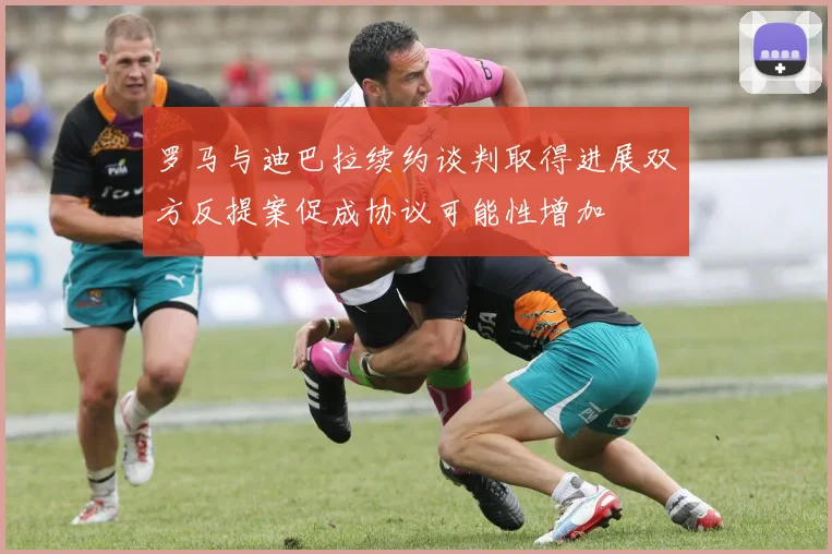 罗马与迪巴拉续约谈判取得进展双方反提案促成协议可能性增加