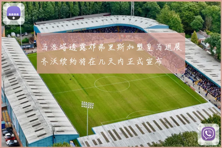 马洛塔透露邓弗里斯加盟皇马进展齐沃续约将在几天内正式宣布
