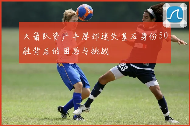 火箭队资产丰厚却迷失基石身份50胜背后的困惑与挑战