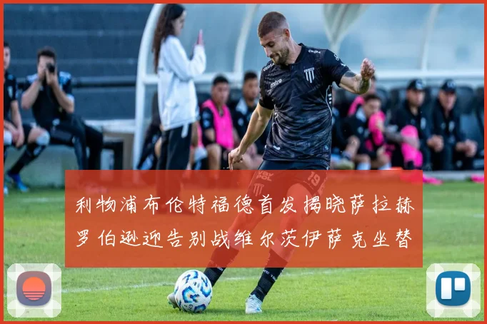 利物浦布伦特福德首发揭晓萨拉赫罗伯逊迎告别战维尔茨伊萨克坐替补席