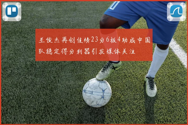 王俊杰再创佳绩23分6板4助成中国队稳定得分利器引发媒体关注