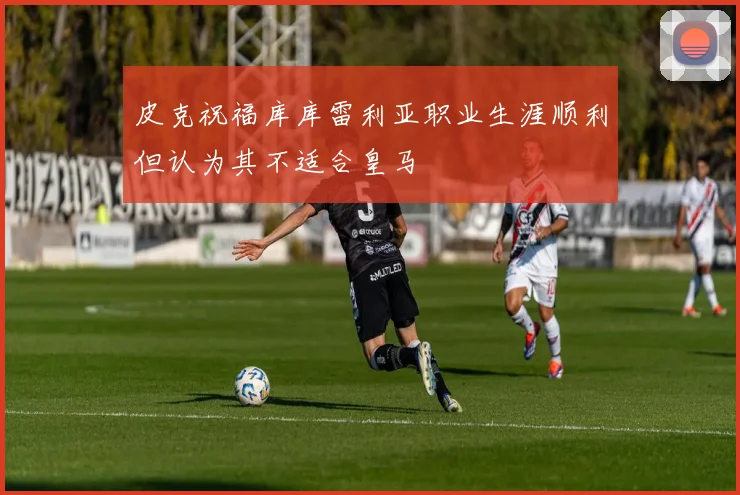 皮克祝福库库雷利亚职业生涯顺利但认为其不适合皇马