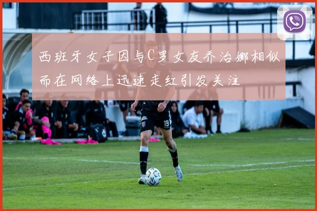 西班牙女子因与C罗女友乔治娜相似而在网络上迅速走红引发关注