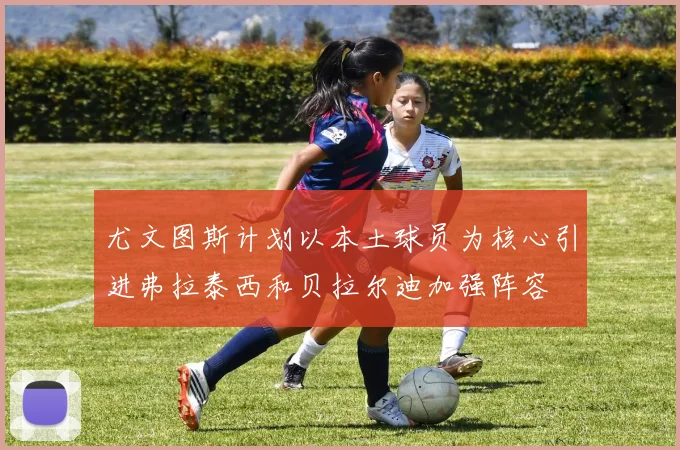 尤文图斯计划以本土球员为核心引进弗拉泰西和贝拉尔迪加强阵容